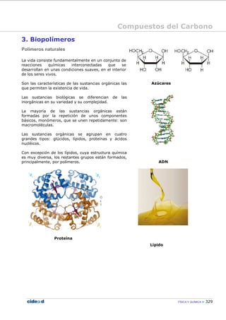 Compuestos del Carbono
FÍSICA Y QUÍMICA 329
3. Biopolímeros
Polímeros naturales
La vida consiste fundamentalmente en un conjunto de
reacciones químicas interconectadas que se
desarrollan en unas condiciones suaves, en el interior
de los seres vivos.
Son las características de las sustancias orgánicas las
que permiten la existencia de vida.
Las sustancias biológicas se diferencian de las
inorgánicas en su variedad y su complejidad.
La mayoría de las sustancias orgánicas están
formadas por la repetición de unos componentes
básicos, monómeros, que se unen repetidamente: son
macromoléculas.
Las sustancias orgánicas se agrupan en cuatro
grandes tipos: glúcidos, lípidos, proteínas y ácidos
nucléicos.
Con excepción de los lípidos, cuya estructura química
es muy diversa, los restantes grupos están formados,
principalmente, por polímeros.
Proteína
Azúcares
ADN
Lípido
 
