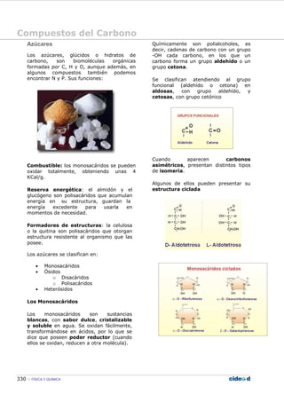 Compuestos del Carbono
330 FÍSICA Y QUÍMICA
Azúcares
Los azúcares, glúcidos o hidratos de
carbono, son biomoléculas orgánicas
formadas por C, H y O, aunque además, en
algunos compuestos también podemos
encontrar N y P. Sus funciones:
Combustible: los monosacáridos se pueden
oxidar totalmente, obteniendo unas 4
KCal/g.
Reserva energética: el almidón y el
glucógeno son polisacáridos que acumulan
energía en su estructura, guardan la
energía excedente para usarla en
momentos de necesidad.
Formadores de estructuras: la celulosa
o la quitina son polisacáridos que otorgan
estructura resistente al organismo que las
posee.
Los azúcares se clasifican en:
• Monosacáridos
• Ósidos
o Disacáridos
o Polisacáridos
• Heterósidos
Los Monosacáridos
Los monosacáridos son sustancias
blancas, con sabor dulce, cristalizable
y soluble en agua. Se oxidan fácilmente,
transformándose en ácidos, por lo que se
dice que poseen poder reductor (cuando
ellos se oxidan, reducen a otra molécula).
Químicamente son polialcoholes, es
decir, cadenas de carbono con un grupo
-OH cada carbono, en los que un
carbono forma un grupo aldehído o un
grupo cetona.
Se clasifican atendiendo al grupo
funcional (aldehído o cetona) en
aldosas, con grupo aldehído, y
cetosas, con grupo cetónico
Cuando aparecen carbonos
asimétricos, presentan distintos tipos
de isomería.
Algunos de ellos pueden presentar su
estructura ciclada
 