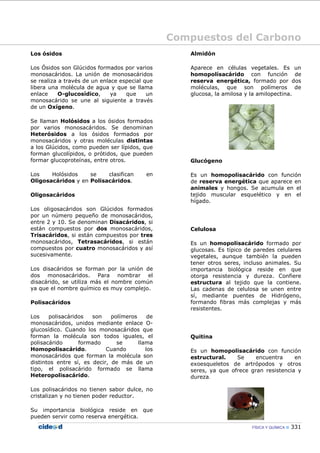 Compuestos del Carbono
FÍSICA Y QUÍMICA 331
Los ósidos
Los Ósidos son Glúcidos formados por varios
monosacáridos. La unión de monosacáridos
se realiza a través de un enlace especial que
libera una molécula de agua y que se llama
enlace O-glucosídico, ya que un
monosacárido se une al siguiente a través
de un Oxígeno.
Se llaman Holósidos a los ósidos formados
por varios monosacáridos. Se denominan
Heterósidos a los ósidos formados por
monosacáridos y otras moléculas distintas
a los Glúcidos, como pueden ser lípidos, que
forman glucolípidos, o prótidos, que pueden
formar glucoproteínas, entre otros.
Los Holósidos se clasifican en
Oligosacáridos y en Polisacáridos.
Oligosacáridos
Los oligosacáridos son Glúcidos formados
por un número pequeño de monosacáridos,
entre 2 y 10. Se denominan Disacáridos, si
están compuestos por dos monosacáridos,
Trisacáridos, si están compuestos por tres
monosacáridos, Tetrasacáridos, si están
compuestos por cuatro monosacáridos y así
sucesivamente.
Los disacáridos se forman por la unión de
dos monosacáridos. Para nombrar el
disacárido, se utiliza más el nombre común
ya que el nombre químico es muy complejo.
Polisacáridos
Los polisacáridos son polímeros de
monosacáridos, unidos mediante enlace O-
glucosídico. Cuando los monosacáridos que
forman la molécula son todos iguales, el
polisacárido formado se llama
Homopolisacárido. Cuando los
monosacáridos que forman la molécula son
distintos entre sí, es decir, de más de un
tipo, el polisacárido formado se llama
Heteropolisacárido.
Los polisacáridos no tienen sabor dulce, no
cristalizan y no tienen poder reductor.
Su importancia biológica reside en que
pueden servir como reserva energética.
Almidón
Aparece en células vegetales. Es un
homopolísacárido con función de
reserva energética, formado por dos
moléculas, que son polímeros de
glucosa, la amilosa y la amilopectina.
Glucógeno
Es un homopolisacárido con función
de reserva energética que aparece en
animales y hongos. Se acumula en el
tejido muscular esquelético y en el
hígado.
Celulosa
Es un homopolisacárido formado por
glucosas. Es típico de paredes celulares
vegetales, aunque también la pueden
tener otros seres, incluso animales. Su
importancia biológica reside en que
otorga resistencia y dureza. Confiere
estructura al tejido que la contiene.
Las cadenas de celulosa se unen entre
sí, mediante puentes de Hidrógeno,
formando fibras más complejas y más
resistentes.
Quitina
Es un homopolisacárido con función
estructural. Se encuentra en
exoesqueletos de artrópodos y otros
seres, ya que ofrece gran resistencia y
dureza.
 
