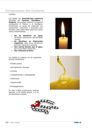 Compuestos del Carbono
332 FÍSICA Y QUÍMICA
Lípidos
Los lípidos son biomoléculas orgánicas
formadas por Carbono, Hidrógeno y
Oxígeno, que pueden aparecer en algunos
compuestos el Fósforo y el Nitrógeno.
Constituyen un grupo de moléculas con
composición, estructura y funciones muy
diversas, pero todos ellos tienen en común
varias características:
• No se disuelven en agua,
formando estructuras denominadas
micelas.
• Se disuelven en disolventes
orgánicos, tales como cloroformo,
benceno, aguarrás o acetona.
• Son menos densos que el agua,
por lo que flotan sobre ella.
• Son untuosos al tacto.
Los lípidos se ordenan en los siguientes
grupos moleculares:
• Ácidos grasos
• Acil-glicéridos (Grasas)
• Céridos
• Fosfoglicéridos y esfingolípidos
• Esteroides
• Isoprenoides
• Prostaglandinas
En esta unidad prestaremos especial
atención a los ácidos grasos y a los
acil-glicéridos o grasas.
 