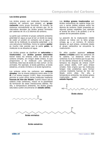 Compuestos del Carbono
FÍSICA Y QUÍMICA 333
Los ácidos grasos
Los ácidos grasos son moléculas formadas por
cadenas de carbono que poseen un grupo
carboxilo como grupo funcional. El número de
carbonos normalmente es de número par. En la
naturaleza abundan los ácidos grasos formados
por cadenas de 16 a 22 átomos de carbono.
La parte que contiene el grupo carboxilo presenta
polaridad en agua ya que al ser un ácido es capaz
de ceder un protón en contacto con el agua. El
resto de la molécula no presenta polaridad y es
una estructura hidrófoba. Como la cadena apolar
es mucho más grande que la parte polar, la
molécula no se disuelve en agua.
Los ácidos grasos se clasifican en saturados e
insaturados. Los ácidos grasos saturados
tienen todos los enlaces entre los átomos de
carbono simples, sin ningún doble enlace, lo que
proporciona a la molécula una estructura
rectilínea. Este tipo de ácido es más común en los
animales. Por ejemplo: el ácido palmítico, el ácido
esteárico, el ácido mirístico o el ácido lignocérico.
Los enlaces entre los carbonos son enlaces
simples, con la misma distancia entre ellos (1,54
Å) y el mismo ángulo (110º). Esta circunstancia
permite la unión entre varias moléculas mediante
fuerzas de Van der Waals. Cuanto mayor sea la
cadena (más carbonos), mayor es la posibilidad
de formación de estas interacciones débiles. Por
ello, a temperatura ambiente, los ácidos grasos
saturados suelen encontrarse en estado sólido.
Ácido mirístico
Ácido esteárico
Los ácidos grasos insaturados son
ácidos carboxílicos de cadena larga con
uno o varios dobles enlaces entre los
átomos de carbono. Están presentes en
algunas grasas vegetales (por ejemplo
el aceite de oliva o de girasol) y en la
grasas de los pescados azules.
La posición de la insaturación (doble
enlace) se indica con la letra griega
omega, ω, y un número. El número
designa en qué enlace, contando desde
el grupo carboxílico se encuentra la
insaturación.
En ellos pueden aparecer enlaces
dobles o triples entre los carbonos de
la cadena. La distancia entre los
carbonos no es la misma que la que hay
en los demás enlaces de la molécula, ni
tampoco los ángulos de enlace (123º
para enlace doble, 110º para enlace
simple). Esto origina que las moléculas
tengan más problemas para formar
uniones mediante fuerzas de Van der
Waals entre ellas. Por ello, a
temperatura ambiente, los ácidos grasos
insaturados suelen encontrarse en
estado líquido.
Ácido oleico
 