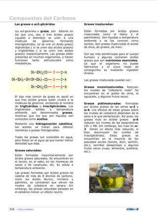 Compuestos del Carbono
334 FÍSICA Y QUÍMICA
Las grasas o acil-glicéridos
Los acil-glicéridos o grasa, son ésteres en
los que uno, dos o tres ácidos grasos
(iguales o distintos) se unen a una
molécula de glicerina, formando
monoglicéridos, (si se une un ácido graso)
diglicéridos ( si se unen dos ácidos grasos)
y triglicéridos ( si se unen tres ácidos
grasos) respectivamente. Las grasas están
presentes en muchos organismos, y tienen
funciones tanto estructurales como
metabólicas.
El tipo más común de grasa es aquél en
que tres ácidos grasos están unidos a la
molécula de glicerina, recibiendo el nombre
de triglicéridos o triacilglicéridos. Los
triglicéridos sólidos a temperatura
ambiente son denominados grasas,
mientras que los que son líquidos son
conocidos como aceites.
Mediante una hidrogenación catalítica,
los aceites se tratan para obtener
mantecas o grasas hidrogenadas.
Todas las grasas son insolubles en agua,
pero flotan en el agua ya que tienen menor
densidad que ésta.
Grasas saturadas:
Están formadas mayoritariamente por
ácidos grasos saturados. Se encuentran en
el tocino, en el sebo, en las mantecas de
cacao o de cacahuete, etc. Es sólida a
temperatura ambiente.
Las grasas formadas por ácidos grasos de
cadena de más de 8 átomos de carbono,
como los ácidos láurico, mirístico y
palmítico, se consideran que elevan los
niveles de colesterol en sangre Sin
embargo, las grasas saturadas basadas en
el esteárico tienen un efecto neutro.
Grasas insaturadas:
Están formadas por ácidos grasos
insaturados como el oleico o el
palmitoleico. Son líquidas a temperatura
ambiente y se las conocen como
aceites. Son grasas insaturadas el aceite
de oliva, de girasol, de maíz.
Son las más beneficiosas para el cuerpo
humano y algunas contienen ácidos
grasos que son nutrientes esenciales,
ya que el organismo no puede
fabricarlos y el único modo de
conseguirlos es mediante ingestión
directa.
Las grasas insaturadas pueden ser:
Grasas monoinsaturadas. Reducen
los niveles de “colesterol malo”.
Se
encuentran en el aceite de oliva, el
aguacate, y algunos frutos secos.
Grasas poliinsaturadas: Formadas
por ácidos grasos de las series ω-3 y
ω-6. Los efectos de estas grasas sobre
los niveles de colesterol dependen de la
serie a la que pertenezcan. Así pues, las
grasas ricas en ácidos grasos ω-6
reducen los niveles de las lipoproteínas
LDL y HD. Sin embargo, las ricas en ω-
3 tienen un efecto más reducido, si
bien disminuyen los niveles de
triacilglicéridos. Estas grasas se
encuentran en la mayoría de los
pescados azules (bonito, atún, salmón,
etc.), semillas oleaginosas y algunos
frutos secos (nuez, almendra, avellana,
etc.).
 