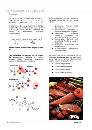 Compuestos del Carbono
336 FÍSICA Y QUÍMICA
Proteínas
Los prótidos son biomoléculas orgánicas.
Están formados por C, H, O y N. En
ocasiones aparecen P y S.
A diferencia de los polisacáridos, donde
únicamente un monómero se repite gran
cantidad de veces, en las proteínas se
tienen 20 monómeros distintos
(aminoácidos).
Aminoácidos, el equilibrio depende del
pH
Las proteínas se forman por la unión
de aminoácidos, mediante un enlace
llamado enlace peptídico originando
polímeros de estructura compleja.
Estas moléculas cumplen muchas y
variadas funciones en los seres
vivos.
• Estructural: Forman parte
del pelo, lana.
• Respiratoria: Transporte y
almacenamiento de oxígeno.
• Enzimática: Catálisis
biológica, reacciones de
síntesis, oxidación hidrólisis.
• Anticuerpos: Defensa del
organismo frente a virus y
bacterias.
• Hormonal: Regulación del
metabolismo.
• Nucleoprotéica: Transmisión
de la herencia.
La estructura es la responsable de las
distintas funciones que son esenciales
para los seres vivos. Distinguimos
cuatro niveles de complejidad.
• Estructura primaria
• Estructura secundaria
• Estructura terciaria
• Estructura cuaternaria
 