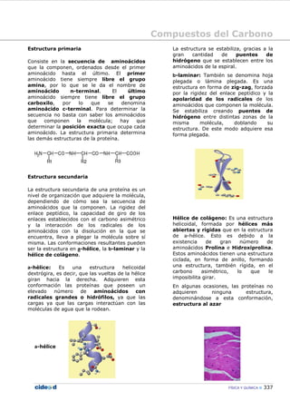 Compuestos del Carbono
FÍSICA Y QUÍMICA 337
Estructura primaria
Consiste en la secuencia de aminoácidos
que la componen, ordenados desde el primer
aminoácido hasta el último. El primer
aminoácido tiene siempre libre el grupo
amina, por lo que se le da el nombre de
aminoácido n-terminal. El último
aminoácido siempre tiene libre el grupo
carboxilo, por lo que se denomina
aminoácido c-terminal. Para determinar la
secuencia no basta con saber los aminoácidos
que componen la molécula; hay que
determinar la posición exacta que ocupa cada
aminoácido. La estructura primaria determina
las demás estructuras de la proteína.
Estructura secundaria
La estructura secundaria de una proteína es un
nivel de organización que adquiere la molécula,
dependiendo de cómo sea la secuencia de
aminoácidos que la componen. La rigidez del
enlace peptídico, la capacidad de giro de los
enlaces establecidos con el carbono asimétrico
y la interacción de los radicales de los
aminoácidos con la disolución en la que se
encuentra, lleva a plegar la molécula sobre sí
misma. Las conformaciones resultantes pueden
ser la estructura en a-hélice, la b-laminar y la
hélice de colágeno.
a-hélice: Es una estructura helicoidal
dextrógira, es decir, que las vueltas de la hélice
giran hacia la derecha. Adquieren esta
conformación las proteínas que poseen un
elevado número de aminoácidos con
radicales grandes o hidrófilos, ya que las
cargas ya que las cargas interactúan con las
moléculas de agua que la rodean.
a-hélice
La estructura se estabiliza, gracias a la
gran cantidad de puentes de
hidrógeno que se establecen entre los
aminoácidos de la espiral.
b-laminar: También se denomina hoja
plegada o lámina plegada. Es una
estructura en forma de zig-zag, forzada
por la rigidez del enlace peptídico y la
apolaridad de los radicales de los
aminoácidos que componen la molécula.
Se estabiliza creando puentes de
hidrógeno entre distintas zonas de la
misma molécula, doblando su
estructura. De este modo adquiere esa
forma plegada.
Hélice de colágeno: Es una estructura
helicoidal, formada por hélices más
abiertas y rígidas que en la estructura
de a-hélice. Esto es debido a la
existencia de gran número de
aminoácidos Prolina e Hidroxiprolina.
Estos aminoácidos tienen una estructura
ciclada, en forma de anillo, formando
una estructura, también rígida, en el
carbono asimétrico, lo que le
imposibilita girar.
En algunas ocasiones, las proteínas no
adquieren ninguna estructura,
denominándose a esta conformación,
estructura al azar
 