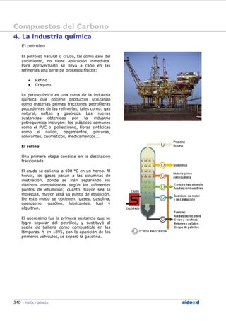 Compuestos del Carbono
340 FÍSICA Y QUÍMICA
4. La industria química
El petróleo
El petróleo natural o crudo, tal como sale del
yacimiento, no tiene aplicación inmediata.
Para aprovecharlo se lleva a cabo en las
refinerías una serie de procesos físicos:
• Refino
• Craqueo
La petroquímica es una rama de la industria
química que obtiene productos utilizando
como materias primas fracciones petrolíferas
procedentes de las refinerías, tales como: gas
natural, naftas y gasóleos. Las nuevas
sustancias obtenidas por la industria
petroquímica incluyen: los plásticos comunes
como el PVC o poliestireno, fibras sintéticas
como el nailon, pegamentos, pinturas,
colorantes, cosméticos, medicamentos...
El refino
Una primera etapa consiste en la destilación
fraccionada.
El crudo se calienta a 400 °C en un horno. Al
hervir, los gases pasan a las columnas de
destilación, donde se irán separando los
distintos componentes según los diferentes
puntos de ebullición; cuanto mayor sea la
molécula, mayor será su punto de ebullición.
De este modo se obtienen: gases, gasolina,
queroseno, gasóleo, lubricantes, fuel y
alquitrán.
El queroseno fue la primera sustancia que se
logró separar del petróleo, y sustituyó al
aceite de ballena como combustible en las
lámparas. Y en 1895, con la aparición de los
primeros vehículos, se separó la gasolina.
 