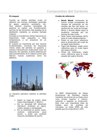 Compuestos del Carbono
FÍSICA Y QUÍMICA 341
El craqueo
Cuando se destila petróleo crudo se
obtienen las mismas cantidades parecidas
de gases, gasolina, queroseno, etc.
Para obtener mayores cantidades de
gasolina se realiza una transformación
química de las fracciones más pesadas de la
destilación mediante un proceso llamado
craqueo.
Consiste en transformar dichas fracciones en
fragmentos más pequeños a altas
temperaturas y en presencia de un
catalizador.
El craqueo es importante por dos razones
fundamentales: convierte las fracciones
menos útiles del petróleo en gasolina y
produce hidrocarburos insaturados como los
alquenos. Por ejemplo, el eteno obtenido por
este procedimiento es la materia prima para
fabricar nuevas sustancias como los
plásticos.
La industria petrolera clasifica el petróleo
crudo:
• Según su lugar de origen, West
Texas Intermediate" o "Brent")
• Por su densidad API (American
Petroleum Institute) en ligero,
medio, pesado y extrapesado.
• Por su contenido en azufre: dulce,
contiene relativamente poco
azufre, o ácido que contiene
mayores cantidades de azufre.
Crudos de referencia
• Brent Blend, compuesto de
quince crudos procedentes de
campos de extracción en los
campos del Mar del Norte. La
producción de crudo de Europa,
África y Oriente Medio sigue la
tendencia marcada por los
precios de este crudo.
• West Texas Intermediate (WTI)
para el crudo estadounidense.
• Dubai se usa como referencia
para la producción del crudo de
la región Asia-Pacífico.
• Tapis (de Malasia), usado como
referencia para el crudo ligero
del Lejano Oriente.
• Minas (de Indonesia), usado
como referencia para el crudo
pesado del Lejano Oriente.
La OPEP (Organización de Países
productores de Petróleo) intenta
mantener los precios de su Cesta entre
unos límites superior e inferior,
subiendo o bajando su producción.
Esto crea una importante base de
trabajo para los analistas de
mercados. La Cesta OPEP, es más
pesada que los crudo Brent y WTI.
 