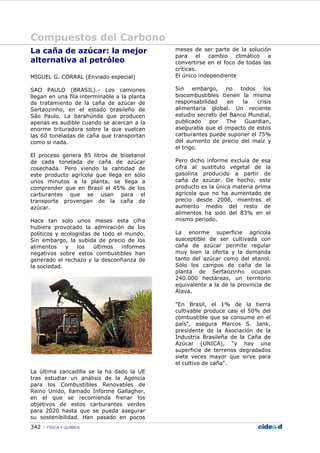 Compuestos del Carbono
342 FÍSICA Y QUÍMICA
La caña de azúcar: la mejor
alternativa al petróleo
MIGUEL G. CORRAL (Enviado especial)
SAO PAULO (BRASIL).- Los camiones
llegan en una fila interminable a la planta
de tratamiento de la caña de azúcar de
Sertaozinho, en el estado brasileño de
São Paulo. La barahúnda que producen
apenas es audible cuando se acercan a la
enorme trituradora sobre la que vuelcan
las 60 toneladas de caña que transportan
como si nada.
El proceso genera 85 litros de bioetanol
de cada tonelada de caña de azúcar
cosechada. Pero viendo la cantidad de
este producto agrícola que llega en sólo
unos minutos a la planta, se llega a
comprender que en Brasil el 45% de los
carburantes que se usan para el
transporte provengan de la caña de
azúcar.
Hace tan solo unos meses esta cifra
hubiera provocado la admiración de los
políticos y ecologistas de todo el mundo.
Sin embargo, la subida de precio de los
alimentos y los últimos informes
negativos sobre estos combustibles han
generado el rechazo y la desconfianza de
la sociedad.
La última zancadilla se la ha dado la UE
tras estudiar un análisis de la Agencia
para los Combustibles Renovables de
Reino Unido, llamado Informe Gallagher,
en el que se recomienda frenar los
objetivos de estos carburantes verdes
para 2020 hasta que se pueda asegurar
su sostenibilidad. Han pasado en pocos
meses de ser parte de la solución
para el cambio climático a
convertirse en el foco de todas las
críticas.
El único independiente
Sin embargo, no todos los
biocombustibles tienen la misma
responsabilidad en la crisis
alimentaria global. Un reciente
estudio secreto del Banco Mundial,
publicado por The Guardian,
aseguraba que el impacto de estos
carburantes puede suponer el 75%
del aumento de precio del maíz y
el trigo.
Pero dicho informe excluía de esa
cifra al sustituto vegetal de la
gasolina producido a partir de
caña de azúcar. De hecho, este
producto es la única materia prima
agrícola que no ha aumentado de
precio desde 2006, mientras el
aumento medio del resto de
alimentos ha sido del 83% en el
mismo periodo.
La enorme superficie agrícola
susceptible de ser cultivada con
caña de azúcar permite regular
muy bien la oferta y la demanda
tanto del azúcar como del etanol.
Sólo los campos de caña de la
planta de Sertaozinho ocupan
240.000 hectáreas, un territorio
equivalente a la de la provincia de
Álava.
"En Brasil, el 1% de la tierra
cultivable produce casi el 50% del
combustible que se consume en el
país", asegura Marcos S. Jank,
presidente de la Asociación de la
Industria Brasileña de la Caña de
Azúcar (UNICA), "y hay una
superficie de terrenos degradados
siete veces mayor que sirve para
el cultivo de caña".
 
