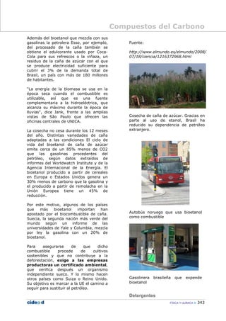 Compuestos del Carbono
FÍSICA Y QUÍMICA 343
Además del bioetanol que mezcla con sus
gasolinas la petrolera Esso, por ejemplo,
del procesado de la caña también se
obtiene el edulcorante usado por Coca-
Cola para sus refrescos o la viñaza, un
residuo de la caña de azúcar con el que
se produce electricidad suficiente para
cubrir el 3% de la demanda total de
Brasil, un país con más de 180 millones
de habitantes.
"La energía de la biomasa se usa en la
época seca cuando el combustible es
utilizable, así que es una fuente
complementaria a la hidroeléctrica, que
alcanza su máximo durante la época de
lluvias", dice Jank, frente a las amplias
vistas de São Paulo que ofrecen las
oficinas centrales de UNICA.
La cosecha no cesa durante los 12 meses
del año. Distintas variedades de caña
adaptadas a las condiciones El ciclo de
vida del bioetanol de caña de azúcar
emite cerca de un 85% menos de CO2
que las gasolinas procedentes del
petróleo, según datos extraídos de
informes del Worldwatch Institute y de la
Agencia Internacional de la Energía. El
bioetanol producido a partir de cereales
en Europa o Estados Unidos genera un
30% menos de carbono que la gasolina y
el producido a partir de remolacha en la
Unión Europea tiene un 45% de
reducción.
Por este motivo, algunos de los países
que más bioetanol importan han
apostado por el biocombustible de caña.
Suecia, la segunda nación más verde del
mundo según un informe de las
universidades de Yale y Columbia, mezcla
por ley la gasolina con un 20% de
bioetanol.
Para asegurarse de que dicho
combustible procede de cultivos
sostenibles y que no contribuye a la
deforestación, exige a las empresas
productoras un certificado ambiental,
que verifica después un organismo
independiente sueco. Y lo mismo hacen
otros países como Suiza o Reino Unido.
Su objetivo es marcar a la UE el camino a
seguir para sustituir al petróleo.
Fuente:
http://www.elmundo.es/elmundo/2008/
07/18/ciencia/1216372968.html
Cosecha de caña de azúcar. Gracias en
parte al uso de etanol, Brasil ha
reducido su dependencia de petróleo
extranjero.
Autobús noruego que usa bioetanol
como combustible
Gasolinera brasileña que expende
bioetanol
Detergentes
 