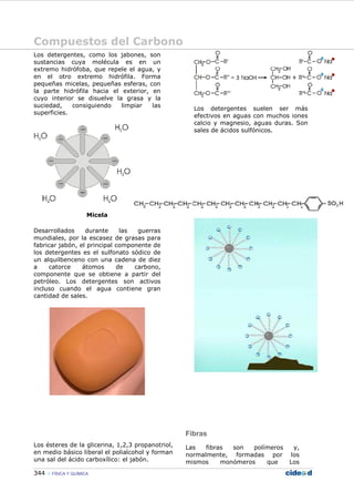Compuestos del Carbono
344 FÍSICA Y QUÍMICA
Los detergentes, como los jabones, son
sustancias cuya molécula es en un
extremo hidrófoba, que repele el agua, y
en el otro extremo hidrófila. Forma
pequeñas micelas, pequeñas esferas, con
la parte hidrófila hacia el exterior, en
cuyo interior se disuelve la grasa y la
suciedad, consiguiendo limpiar las
superficies.
Micela
Desarrollados durante las guerras
mundiales, por la escasez de grasas para
fabricar jabón, el principal componente de
los detergentes es el sulfonato sódico de
un alquilbenceno con una cadena de diez
a catorce átomos de carbono,
componente que se obtiene a partir del
petróleo. Los detergentes son activos
incluso cuando el agua contiene gran
cantidad de sales.
Los ésteres de la glicerina, 1,2,3 propanotriol,
en medio básico liberal el polialcohol y forman
una sal del ácido carboxílico: el jabón.
Los detergentes suelen ser más
efectivos en aguas con muchos iones
calcio y magnesio, aguas duras. Son
sales de ácidos sulfónicos.
Fibras
Las fibras son polímeros y,
normalmente, formadas por los
mismos monómeros que Los
 