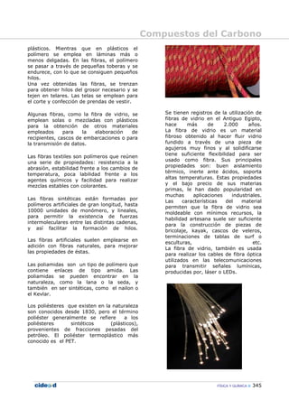 Compuestos del Carbono
FÍSICA Y QUÍMICA 345
plásticos. Mientras que en plásticos el
polímero se emplea en láminas más o
menos delgadas. En las fibras, el polímero
se pasar a través de pequeñas toberas y se
endurece, con lo que se consiguen pequeños
hilos.
Una vez obtenidas las fibras, se trenzan
para obtener hilos del grosor necesario y se
tejen en telares. Las telas se emplean para
el corte y confección de prendas de vestir.
Algunas fibras, como la fibra de vidrio, se
emplean solas o mezcladas con plásticos
para la obtención de otros materiales
empleados para la elaboración de
recipientes, cascos de embarcaciones o para
la transmisión de datos.
Las fibras textiles son polímeros que reúnen
una serie de propiedades: resistencia a la
abrasión, estabilidad frente a los cambios de
temperatura, poca labilidad frente a los
agentes químicos y facilidad para realizar
mezclas estables con colorantes.
Las fibras sintéticas están formadas por
polímeros artificiales de gran longitud, hasta
10000 unidades de monómero, y lineales,
para permitir la existencia de fuerzas
intermoleculares entre las distintas cadenas,
y así facilitar la formación de hilos.
Las fibras artificiales suelen emplearse en
adición con fibras naturales, para mejorar
las propiedades de éstas.
Las poliamidas son un tipo de polímero que
contiene enlaces de tipo amida. Las
poliamidas se pueden encontrar en la
naturaleza, como la lana o la seda, y
también en ser sintéticas, como el nailon o
el Kevlar.
Los poliésteres que existen en la naturaleza
son conocidos desde 1830, pero el término
poliéster generalmente se refiere a los
poliésteres sintéticos (plásticos),
provenientes de fracciones pesadas del
petróleo. El poliéster termoplástico más
conocido es el PET.
Se tienen registros de la utilización de
fibras de vidrio en el Antiguo Egipto,
hace más de 2.000 años.
La fibra de vidrio es un material
fibroso obtenido al hacer fluir vidrio
fundido a través de una pieza de
agujeros muy finos y al solidificarse
tiene suficiente flexibilidad para ser
usado como fibra. Sus principales
propiedades son: buen aislamiento
térmico, inerte ante ácidos, soporta
altas temperaturas. Estas propiedades
y el bajo precio de sus materias
primas, le han dado popularidad en
muchas aplicaciones industriales.
Las características del material
permiten que la fibra de vidrio sea
moldeable con mínimos recursos, la
habilidad artesana suele ser suficiente
para la construcción de piezas de
bricolaje, kayak, cascos de veleros,
terminaciones de tablas de surf o
esculturas, etc.
La fibra de vidrio, también es usada
para realizar los cables de fibra óptica
utilizados en las telecomunicaciones
para transmitir señales lumínicas,
producidas por, láser o LEDs.
 