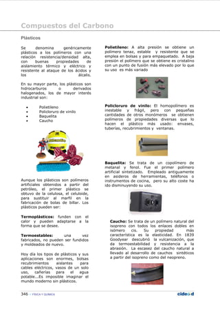 Compuestos del Carbono
346 FÍSICA Y QUÍMICA
Plásticos
Se denomina genéricamente
plásticos a los polímeros con una
relación resistencia/densidad alta,
con buenas propiedades de
aislamiento térmico y eléctrico y
resistente al ataque de los ácidos y
los álcalis.
En su mayor parte, los plásticos son
hidrocarburos o derivados
halogenados, los de mayor interés
industrial son:
• Polietileno
• Policloruro de vinilo
• Baquelita
• Caucho
Aunque los plásticos son polímeros
artificiales obtenidos a partir del
petróleo, el primer plástico se
obtuvo de la celulosa, el celuloide,
para sustituir al marfil en la
fabricación de bolas de billar. Los
plásticos pueden ser:
Termoplásticos: funden con el
calor y pueden adaptarse a la
forma que se desee.
Termoestables: una vez
fabricados, no pueden ser fundidos
y moldeados de nuevo.
Hoy día los tipos de plásticos y sus
aplicaciones son enormes, bolsas
recubrimientos aislantes para
cables eléctricos, vasos de un solo
uso, cañerías para el agua
potable...Es imposible imaginar el
mundo moderno sin plásticos.
Polietileno: A alta presión se obtiene un
polímero tenaz, estable y resistente que se
emplea en bolsas y para empaquetado. A baja
presión el polímero que se obtiene es cristalino
con un punto de fusión más elevado por lo que
su uso es más variado
Policloruro de vinilo: El homopolímero es
inestable y frágil, pero con pequeñas
cantidades de otros monómeros se obtienen
polímeros de propiedades diversas que lo
hacen el plástico más usado: envases,
tuberías, recubrimientos y ventanas.
Baquelita: Se trata de un copolímero de
metanal y fenol. Fue el primer polímero
artificial sintetizado. Empleado antiguamente
en asideros de herramientas, teléfonos o
instrumentos de cocina, pero su alto coste ha
ido disminuyendo su uso.
Caucho: Se trata de un polímero natural del
isopreno con todos los enlaces dobles en
isómero cis. Su propiedad más
característica es la elasticidad. En 1839
Goodyear descubrió la vulcanización, que
da termoestabilidad y resistencia a la
abrasión. La escasez del caucho natural a
llevado al desarrollo de cauchos sintéticos
a partir del isopreno como del neopreno.
 