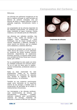 Compuestos del Carbono
FÍSICA Y QUÍMICA 347
Siliconas
Las siliconas son polímeros inorgánicos en los
que la cadena principal no está formada por
átomos de carbono enlazados sino por
átomos de silicio y oxígeno alternos unidos a
radicales orgánicos, normalmente metilo o
fenilo.
Las propiedades de las siliconas dependen de
los radicales sustituyentes, sin embargo son
todas insolubles en agua, incoloras, inertes,
inodoras y con elevado punto de inflamación.
Las siliconas con radicales sencillos, tipo
metilo o etilo, suelen ser líquidas y se
emplean como lubricantes o como
hidrófugos. Con de mayor tamaño forman
resinas resistentes y elásticas, llamadas a
veces caucho de silicona, que se emplean
como selladores y aislantes eléctricos.
La silicona se sintetizó por primera vez en
1938. Deriva del cuarzo y al ser calentado
en presencia de carbón produce silicona
elemental. Dependiendo de posteriores
procesos químicos, la silicona puede tomar
una variedad de formas físicas que incluyen
aceite, gel y sólido.
Por su versatilidad ha sido usado con éxito
en múltiples productos de consumo diario.
Tal es el caso de lacas para el cabello,
cremas humectantes, protectores solares y
labiales.
Dada su baja reactividad ha sido
ampliamente usada en la industria
farmacéutica en confección de cápsulas
para facilitar la ingestión de algunos
medicamentos y en antiácidos.
También es una sustancia comúnmente
usada como lubricante en la superficie
interna de las jeringas y botellas para la
conservación de derivados de la sangre y
medicamentos intravenosos.
Los marcapasos y las válvulas cardíacas
usan recubrimientos de silicona. Las
articulaciones artificiales (rodillas,
caderas), catéteres para quimioterapia,
sistemas de drenaje, implantes de
testículos o mamas se fabrican con silicona.
Implantes de silicona
 