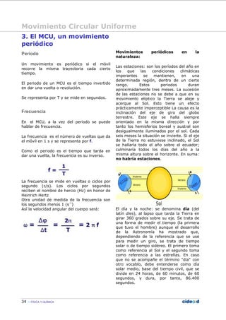 Movimiento Circular Uniforme
34 FÍSICA Y QUÍMICA
3. El MCU, un movimiento
periódico
Periodo
Un movimiento es periódico si el móvil
recorre la misma trayectoria cada cierto
tiempo.
El periodo de un MCU es el tiempo invertido
en dar una vuelta o revolución.
Se representa por T y se mide en segundos.
Frecuencia
En el MCU, a la vez del periodo se puede
hablar de frecuencia.
La frecuencia es el número de vueltas que da
el móvil en 1 s y se representa por f.
Como el periodo es el tiempo que tarda en
dar una vuelta, la frecuencia es su inverso.
La frecuencia se mide en vueltas o ciclos por
segundo (c/s). Los ciclos por segundos
reciben el nombre de hercio (Hz) en honor de
Heinrich Hertz
Otra unidad de medida de la frecuencia son
los segundos menos 1 (s-1
)
Así la velocidad angular del cuerpo será:
Movimientos periódicos en la
naturaleza:
Las estaciones: son los períodos del año en
los que las condiciones climáticas
imperantes se mantienen, en una
determinada región, dentro de un cierto
rango. Estos periodos duran
aproximadamente tres meses. La sucesión
de las estaciones no se debe a que en su
movimiento elíptico la Tierra se aleje y
acerque al Sol. Esto tiene un efecto
prácticamente imperceptible La causa es la
inclinación del eje de giro del globo
terrestre. Este eje se halla siempre
orientado en la misma dirección y por
tanto los hemisferios boreal y austral son
desigualmente iluminados por el sol. Cada
seis meses la situación se invierte. Si el eje
de la Tierra no estuviese inclinado, el Sol
se hallaría todo el año sobre el ecuador;
culminaría todos los días del año a la
misma altura sobre el horizonte. En suma:
no habría estaciones.
El día y la noche: se denomina día (del
latín dies), al lapso que tarda la Tierra en
girar 360 grados sobre su eje. Se trata de
una forma de medir el tiempo (la primera
que tuvo el hombre) aunque el desarrollo
de la Astronomía ha mostrado que,
dependiendo de la referencia que se use
para medir un giro, se trata de tiempo
solar o de tiempo sidéreo. El primero toma
como referencia al Sol y el segundo toma
como referencia a las estrellas. En caso
que no se acompañe el término "día" con
otro vocablo, debe entenderse como día
solar medio, base del tiempo civil, que se
divide en 24 horas, de 60 minutos, de 60
segundos, y dura, por tanto, 86.400
segundos.
 