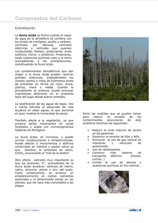 Compuestos del Carbono
350 FÍSICA Y QUÍMICA
Eutrofización
La lluvia ácida se forma cuando el vapor
de agua de la atmósfera se combina con
los óxidos de nitrógeno, azufre y carbono,
(emitidos por fábricas, centrales
eléctricas y vehículos que queman
combustibles fósiles), produciendo ácido
sulfúrico, nítrico y carbónico. Finalmente,
estas sustancias químicas caen a la tierra
acompañando a las precipitaciones,
constituyendo la lluvia ácida.
Los contaminantes atmosféricos que dan
origen a la lluvia ácida pueden recorrer
grandes distancias, trasladándolos los
vientos cientos o miles de kilómetros antes
de precipitar en forma de rocío, lluvia,
granizo, nieve o niebla. Cuando la
precipitación se produce, puede provocar
importantes deterioros en el ambiente
lejos del lugar donde fueron emitidos.
La acidificación de las aguas de lagos, ríos
y mares dificulta el desarrollo de vida
acuática en estas aguas, lo que aumenta
en gran medida la mortandad de peces.
También afecta a la vegetación, ya que
produce daños importantes en zonas
forestales y acaba con microorganismos
fijadores de Nitrógeno.
La lluvia ácida, es corrosiva, y puede
corroer construcciones e infraestructuras.
Puede afectar a monumentos y edificios
construidos en mármol o piedra caliza ya
que disuelve, el carbonato de calcio,
CaCO3, provocando el “mal de la piedra”.
Otro efecto indirecto muy importante es
que los protones, H+
, procedentes de la
lluvia ácida arrastran cationes de hierro,
calcio, aluminio, plomo o zinc del suelo.
Como consecuencia, se produce un
empobrecimiento en ciertos nutrientes
esenciales y el denominado estrés en las
plantas, que las hace más vulnerables a las
plagas.
Entre las medidas que se pueden tomar
para reducir la emisión de los
contaminantes precursores de éste
problema tenemos las siguientes:
• Reducir el nivel máximo de azufre
en las gasolinas
• Disminuir la emisión de SOx y NOx.
• Promover el uso de gas natural en
industrias y vehículos de
automoción.
• Uso de catalizadores.
• Construir más sistema de
transporte eléctrico (trenes,
coches…)
• Limitar el uso de abonos y
sustancias químicas en los cultivos.
 