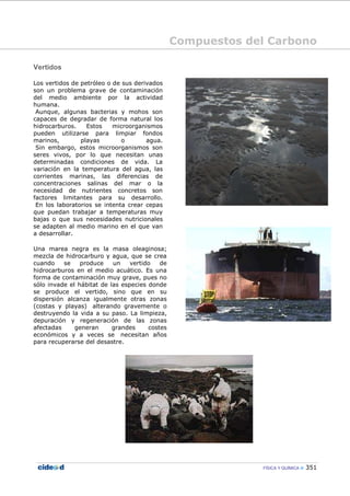 Compuestos del Carbono
FÍSICA Y QUÍMICA 351
Vertidos
Los vertidos de petróleo o de sus derivados
son un problema grave de contaminación
del medio ambiente por la actividad
humana.
Aunque, algunas bacterias y mohos son
capaces de degradar de forma natural los
hidrocarburos. Estos microorganismos
pueden utilizarse para limpiar fondos
marinos, playas o agua.
Sin embargo, estos microorganismos son
seres vivos, por lo que necesitan unas
determinadas condiciones de vida. La
variación en la temperatura del agua, las
corrientes marinas, las diferencias de
concentraciones salinas del mar o la
necesidad de nutrientes concretos son
factores limitantes para su desarrollo.
En los laboratorios se intenta crear cepas
que puedan trabajar a temperaturas muy
bajas o que sus necesidades nutricionales
se adapten al medio marino en el que van
a desarrollar.
Una marea negra es la masa oleaginosa;
mezcla de hidrocarburo y agua, que se crea
cuando se produce un vertido de
hidrocarburos en el medio acuático. Es una
forma de contaminación muy grave, pues no
sólo invade el hábitat de las especies donde
se produce el vertido, sino que en su
dispersión alcanza igualmente otras zonas
(costas y playas) alterando gravemente o
destruyendo la vida a su paso. La limpieza,
depuración y regeneración de las zonas
afectadas generan grandes costes
económicos y a veces se necesitan años
para recuperarse del desastre.
 