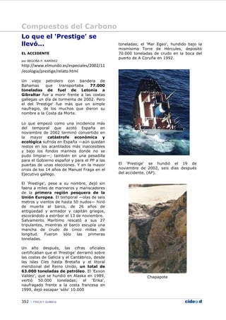 Compuestos del Carbono
352 FÍSICA Y QUÍMICA
Lo que el 'Prestige' se
llevó...
EL ACCIDENTE
por BEGOÑA P. RAMÍREZ
http://www.elmundo.es/especiales/2002/11
/ecologia/prestige/relato.html
Un viejo petrolero con bandera de
Bahamas que transportaba 77.000
toneladas de fuel de Letonia a
Gibraltar fue a morir frente a las costas
gallegas un día de tormenta de 2002. Pero
el del 'Prestige' fue más que un simple
naufragio, de los muchos que dieron su
nombre a la Costa da Morte.
Lo que empezó como una incidencia más
del temporal que azotó España en
noviembre de 2002 terminó convertido en
la mayor catástrofe económica y
ecológica sufrida en España —aún quedan
restos en los acantilados más inaccesibles
y bajo los fondos marinos donde no se
pudo limpiar—; también en una pesadilla
para el Gobierno español y para el PP a las
puertas de unas elecciones. Y en la mayor
crisis de los 14 años de Manuel Fraga en el
Ejecutivo gallego.
El 'Prestige', pese a su nombre, dejó sin
faena a miles de marineros y mariscadores
de la primera región pesquera de la
Unión Europea. El temporal —olas de seis
metros y vientos de hasta 50 nudos— hirió
de muerte al barco, de 26 años de
antigüedad y armador y capitán griegos,
escorándolo a estribor el 13 de noviembre.
Salvamento Marítimo rescató a sus 27
tripulantes, mientras el barco escupía una
mancha de crudo de cinco millas de
longitud. Fueron sólo las primeras
toneladas.
Un año después, las cifras oficiales
certificaban que el 'Prestige' derramó sobre
las costas de Galicia y el Cantábrico, desde
las islas Cíes hasta Bretaña y el litoral
meridional del Reino Unido, un total de
63.000 toneladas de petróleo. El 'Exxon
Valdez', que se hundió en Alaska en 1989,
vertió 50.000 toneladas; el 'Erika',
naufragado frente a la costa francesa en
1999, dejó escapar 'sólo' 10.000
toneladas; el 'Mar Egeo', hundido bajo la
mismísima Torre de Hércules, depositó
70.000 toneladas de crudo en la boca del
puerto de A Coruña en 1992.
El 'Prestige' se hundió el 19 de
noviembre de 2002, seis días después
del accidente. (AP).
Chapapote
 