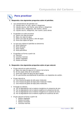 Compuestos del Carbono
FÍSICA Y QUÍMICA 353
Para practicar
1. Responde a las siguientes preguntas sobre el petróleo.
• Las características del petróleo son
a) Líquido claro, sin olor, denso y oleaginoso
b) Líquido oscuro, olor fuerte, poco denso y oleaginoso
c) Líquido claro, oleaginoso, olor fuerte y denso
d) Líquido oscuro, oleaginoso, olor suave y poco denso
• El petróleo se suele encontrar
a) Sobre una capa de gases
b) Bajo una capa de agua
c) Entre una capa de gases y otra de agua
d) Entre dos capas de agua
• La roca que retiene el petróleo se denomina
a) Roca cobertura
b) Roca almacén
c) Roca madre
d) Roca petrolífera
• El petróleo se forma a partir de
a) Plancton
b) Conchas marinas
c) Restos vegetales
d) Restos animales
2. Responde a las siguientes preguntas sobre el gas natural.
• El gas natural se suele encontrar
a) Bajo una capa de agua en el interior de la tierra
b) En las capas altas de la atmosfera
c) Entre dos capas de agua de agua salada
d) En yacimientos acompañando al petróleo o en depósitos de carbón.
• El gas natural es
a) Una mezcla de gases de alto peso molecular.
b) Una mezcla de gases de bajo peso molecular medio.
c) Una mezcla de gases de bajo peso molecular.
• El biogás se obtiene
a) Por la degradación de la materia inorgánica en presencia de aire
b) Por la degradación de la materia orgánica en presencia de aire
c) Por la degradación de la materia inorgánica en ausencia de aire
d) Por la degradación de la materia orgánica en ausencia de aire
• El gas natural se forma a partir de
• Restos vegetales
• Restos animales
• Restos minerales
• Conchas marinas
 