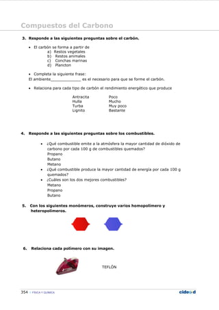 Compuestos del Carbono
354 FÍSICA Y QUÍMICA
3. Responde a las siguientes preguntas sobre el carbón.
• El carbón se forma a partir de
a) Restos vegetales
b) Restos animales
c) Conchas marinas
d) Plancton
• Completa la siguiente frase:
El ambiente_____________ es el necesario para que se forme el carbón.
• Relaciona para cada tipo de carbón el rendimiento energético que produce
Antracita Poco
Hulla Mucho
Turba Muy poco
Lignito Bastante
4. Responde a las siguientes preguntas sobre los combustibles.
• ¿Qué combustible emite a la atmósfera la mayor cantidad de dióxido de
carbono por cada 100 g de combustibles quemados?
Propano
Butano
Metano
• ¿Qué combustible produce la mayor cantidad de energía por cada 100 g
quemados?
• ¿Cuáles son los dos mejores combustibles?
Metano
Propano
Butano
5. Con los siguientes monómeros, construye varios homopolímero y
heteropolímeros.
6. Relaciona cada polímero con su imagen.
TEFLÓN
 