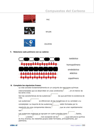 Compuestos del Carbono
FÍSICA Y QUÍMICA 355
PVC
NYLON
CELOFAN
7. Relaciona cada polímero con su cadena:
isotáctico
homopolímero
sindotáctico
atáctico
copolímero
8. Completa las siguientes frases:
La vida consiste fundamentalmente en un conjunto de reacciones químicas
interconectadas que se desarrollan en unas condiciones , en el interior de
los seres vivos.
Son las características de las sustancias las que permiten la existencia de
vida.
Las sustancias se diferencian de las inorgánicas en su variedad y su
complejidad. La mayoría de las sustancias están formadas por la
repetición de unos componentes básicos, , que se unen repetidamente:
son .
Las sustancias orgánicas se agrupan en cuatro grandes tipos: , lípidos,
y ácidos . Con excepción de los , cuya estructura química
es muy diversa, los restantes grupos están formados, principalmente, por
polímeros.
 