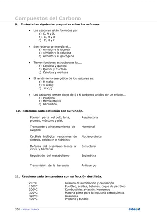 Compuestos del Carbono
356 FÍSICA Y QUÍMICA
9. Contesta las siguientes preguntas sobre los azúcares.
• Los azúcares están formados por
a) C, N y O.
b) C, H y O
c) C, H y P
• Son reserva de energía el...
a) Almidón y la lactosa
b) Almidón y la celulosa
c) Almidón y el glucógeno
• Tienen funciones estructurales la ....
a) Celulosa y quitina
b) Quitina y fructosa
c) Celulosa y maltosa
• El rendimiento energético de los azúcares es:
a) 8 kcal/g
b) 4 kcal/g
c) 4 kJ/g
• Los azúcares forman ciclos de 5 o 6 carbonos unidos por un enlace...
a) Peptídico
b) Hemiacetálico
c) Glicosídico
10. Relaciona cada definición con su función.
Forman parte del pelo, lana,
plumas, músculos y piel.
Respiratoria
Transporte y almacenamiento de
oxígeno
Hormonal
Catálisis biológica, reacciones de
síntesis, oxidación e hidrólisis
Nucleoproteica
Defensa del organismo frente a
virus y bacterias
Estructural
Regulación del metabolismo Enzimática
Transmisión de la herencia Anticuerpo
11. Relaciona cada temperatura con su fracción destilada.
20 ºC Gasóleo de automoción y calefacción
150ºC Fuelóleo, aceites, betunes, coque de petróleo
200ºC Combustibles aviación. Kerosenos
300ºC Materia prima para la industria petroquímica
370ºC Gasolinas
400ºC Propano y butano
 