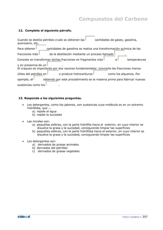 Compuestos del Carbono
FÍSICA Y QUÍMICA 357
12. Completa el siguiente párrafo.
Cuando se destila petróleo crudo se obtienen las cantidades de gases, gasolina,
queroseno, etc.
Para obtener cantidades de gasolina se realiza una transformación química de las
fracciones más de la destilación mediante un proceso llamado .
Consiste en transformar dichas fracciones en fragmentos más a temperaturas
y en presencia de un .
El craqueo es importante por dos razones fundamentales: convierte las fracciones menos
útiles del petróleo en y produce hidrocarburos como los alquenos. Por
ejemplo, el obtenido por este procedimiento es la materia prima para fabricar nuevas
sustancias como los .
13. Responde a las siguientes preguntas.
• Los detergentes, como los jabones, son sustancias cuya molécula es en un extremo
hidrófoba, que ...
a) repele el agua
b) repele la suciedad
• Las micelas son:
a) pequeñas esferas, con la parte hidrófila hacia el exterior, en cuyo interior se
disuelve la grasa y la suciedad, consiguiendo limpiar las superficies
b) pequeñas esferas, con la parte hidrófoba hacia el exterior, en cuyo interior se
disuelve la grasa y la suciedad, consiguiendo limpiar las superficies
• Los detergentes son:
a) derivados de grasas animales
b) derivados del petróleo
c) derivados de grasas vegetales
 