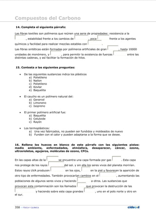 Compuestos del Carbono
358 FÍSICA Y QUÍMICA
14. Completa el siguiente párrafo:
Las fibras textiles son polímeros que reúnen una serie de propiedades: resistencia a la
, estabilidad frente a los cambios de , poca frente a los agentes
químicos y facilidad para realizar mezclas estables con .
Las fibras sintéticas están formadas por polímeros artificiales de gran , hasta 10000
unidades de monómero, y , para permitir la existencia de fuerzas entre las
distintas cadenas, y así facilitar la formación de hilos.
15. Contesta a las siguientes preguntas:
• De las siguientes sustancias indica los plásticos
a) Polietileno
b) Nailon
c) Polietileno
d) Kevlar
e) Baquelita
• El caucho es un polímero natural del:
a) Geraniol
b) Limoneno
c) Isopreno
• El primer polímero artificial fue:
a) Baquelita
b) Celuloide
c) Rayón
• Los termoplásticos:
a) Una vez fabricados, no pueden ser fundidos y moldeados de nuevo
b) Funden con el calor y pueden adaptarse a la forma que se desee.
16. Rellena los huecos en blanco de este párrafo con las siguientes pistas:
medio ambiente, enfermedades, atmósfera, desaparecer, cáncer, ozono,
ultravioletas, agujeros, moléculas de ozono, CFCs.
En las capas altas de la se encuentra una capa formada por gas . Esta capa
nos protege de los rayos del sol. y sin ella los seres vivos del planeta morirían.
Estos rayos UVA producen en los ojos, en la piel y favorecen la aparición de
otro tipo de enfermedades. También provocarían cambios en el , aumentando las
poblaciones de algunos seres vivos y haciendo a otros. Las sustancias que
provocan esta contaminación son los llamados que provocan la destrucción de las
y haciendo sobre esta capa grandes , uno en el polo norte y otro en
el sur.
 
