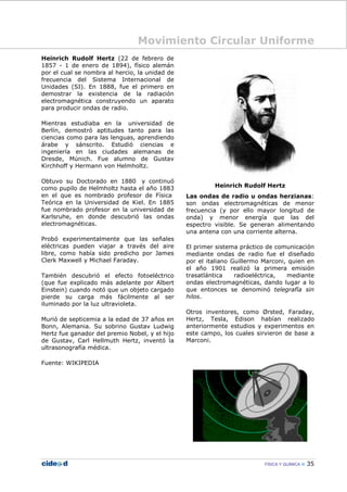 Movimiento Circular Uniforme
FÍSICA Y QUÍMICA 35
Heinrich Rudolf Hertz (22 de febrero de
1857 - 1 de enero de 1894), físico alemán
por el cual se nombra al hercio, la unidad de
frecuencia del Sistema Internacional de
Unidades (SI). En 1888, fue el primero en
demostrar la existencia de la radiación
electromagnética construyendo un aparato
para producir ondas de radio.
Mientras estudiaba en la universidad de
Berlín, demostró aptitudes tanto para las
ciencias como para las lenguas, aprendiendo
árabe y sánscrito. Estudió ciencias e
ingeniería en las ciudades alemanas de
Dresde, Múnich. Fue alumno de Gustav
Kirchhoff y Hermann von Helmholtz.
Obtuvo su Doctorado en 1880 y continuó
como pupilo de Helmholtz hasta el año 1883
en el que es nombrado profesor de Física
Teórica en la Universidad de Kiel. En 1885
fue nombrado profesor en la universidad de
Karlsruhe, en donde descubrió las ondas
electromagnéticas.
Probó experimentalmente que las señales
eléctricas pueden viajar a través del aire
libre, como había sido predicho por James
Clerk Maxwell y Michael Faraday.
También descubrió el efecto fotoeléctrico
(que fue explicado más adelante por Albert
Einstein) cuando notó que un objeto cargado
pierde su carga más fácilmente al ser
iluminado por la luz ultravioleta.
Murió de septicemia a la edad de 37 años en
Bonn, Alemania. Su sobrino Gustav Ludwig
Hertz fue ganador del premio Nobel, y el hijo
de Gustav, Carl Hellmuth Hertz, inventó la
ultrasonografía médica.
Fuente: WIKIPEDIA
Heinrich Rudolf Hertz
Las ondas de radio u ondas herzianas:
son ondas electromagnéticas de menor
frecuencia (y por ello mayor longitud de
onda) y menor energía que las del
espectro visible. Se generan alimentando
una antena con una corriente alterna.
El primer sistema práctico de comunicación
mediante ondas de radio fue el diseñado
por el italiano Guillermo Marconi, quien en
el año 1901 realizó la primera emisión
trasatlántica radioeléctrica, mediante
ondas electromagnéticas, dando lugar a lo
que entonces se denominó telegrafía sin
hilos.
Otros inventores, como Ørsted, Faraday,
Hertz, Tesla, Edison habían realizado
anteriormente estudios y experimentos en
este campo, los cuales sirvieron de base a
Marconi.
 