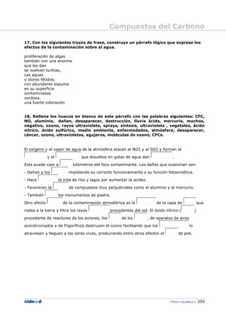 Compuestos del Carbono
FÍSICA Y QUÍMICA 359
17. Con los siguientes trozos de frase, construye un párrafo lógico que exprese los
efectos de la contaminación sobre el agua.
proliferación de algas
también con una enorme
que les dan
se vuelven turbias,
Las aguas
y olores fétidos;
con abundante espuma
en su superficie
contaminadas
verdosa.
una fuerte coloración
18. Rellena los huecos en blanco de este párrafo con las palabras siguientes: CFC,
NO, aluminio, dañan, desaparecer, destrucción, lluvia ácida, mercurio, muchos,
negativo, ozono, rayos ultravioleta, sprays, síntesis, ultravioleta , vegetales, ácido
nítrico, ácido sulfúrico, medio ambiente, enfermedades, atmósfera, desaparecer,
cáncer, ozono, ultravioletas, agujeros, moléculas de ozono, CFCs.
El oxígeno y el vapor de agua de la atmósfera atacan al NO2 y al SO2 y forman el
y el que disueltos en gotas de agua dan .
Esta puede caer a kilómetros del foco contaminante. Los daños que ocasionan son:
- Dañan a los impidiendo su correcto funcionamiento y su función fotosintética.
- Hace la vida de ríos y lagos por aumentar la acidez.
- Favorecen la de compuestos muy perjudiciales como el aluminio y el mercurio.
- También los monumentos de piedra.
Otro efecto de la contaminación atmosférica es la de la capa de que
rodea a la tierra y filtra los rayos procedentes del sol. El óxido nítrico ( )
procedente de reactores de los aviones, los de los , de aparatos de aires
acondicionados y de frigoríficos destruyen el ozono facilitando que los lo
atraviesen y lleguen a los seres vivos, produciendo entre otros efectos el de piel.
 