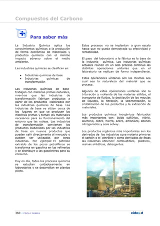 Compuestos del Carbono
360 FÍSICA Y QUÍMICA
Para saber más
La Industria Química aplica los
conocimientos químicos a la producción
de forma económica de materiales y
productos químicos con el mínimo
impacto adverso sobre el medio
ambiente.
Las industrias químicas se clasifican en:
• Industrias químicas de base
• Industrias químicas de
transformación
Las industrias químicas de base
trabajan con materias primas naturales,
mientras que las industrias de
transformación fabrican productos a
partir de los productos elaborados por
las industrias químicas de base. Las
industrias de base se sitúan cerca de
los lugares en que se producen las
materias primas y toman los materiales
necesarios para su funcionamiento del
entorno que las rodeas. Las industrias
de transformación convierten los
productos elaborados por las industrias
de base en nuevos productos que
pueden salir directamente al mercado o
pueden ser utilizados por otras
industrias. Por ejemplo: El petróleo
extraído de los pozos petrolíferos se
transforma en gasolina en las refinerías
y se distribuye a las gasolineras para su
consumo.
Hoy en día, todos los procesos químicos
se estudian cuidadosamente en
laboratorios y se desarrollan en plantas
piloto.
Estos procesos no se implantan a gran escala
hasta que no queda demostrada su efectividad y
rentabilidad.
El paso del laboratorio a la fábrica es la base de
la industria química. Las industrias químicas
actuales reúnen en un solo proceso continuo las
distintas operaciones unitarias que en el
laboratorio se realizan de forma independiente.
Estas operaciones unitarias son las mismas sea
cual sea la naturaleza del material que se
procesa.
Algunos de estas operaciones unitarias son la
trituración y molienda de las materias sólidas, el
transporte de fluidos, la destilación de las mezclas
de líquidos, la filtración, la sedimentación, la
cristalización de los productos y la extracción de
materiales.
Los productos químicos inorgánicos fabricados
más importantes son: ácido sulfúrico, vidrio,
aluminio, cobre, hierro, acero, amoníaco, abonos
nitrogenados y sosa solvay.
Los productos orgánicos más importantes son los
derivados de las industrias cuya materia prima es
el carbón o el petróleo y como derivados de éstas
las industrias obtienen: combustibles, plásticos,
resinas sintéticas, detergentes.
 