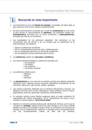 Compuestos del Carbono
FÍSICA Y QUÍMICA 361
Recuerda lo más importante
• Los hidrocarburos son una fuente de energía o renovable, de todos ellos, el
gas natural es el de menor impacto medioambiental.
• Se llama polimerización al proceso por el que los monómeros se unen entre
sí para formar la macromolécula de polímero. Los polímeros pueden ser:
homopolímero, formados por un único monómero, o heteropolímeros,
formados por más de un monómero.
• Las propiedades de los polímeros dependen: Del monómero (o los
monómeros) que los forman y de los enlaces que se constituyan en la
macromolécula. Se clasifican:
-. Según la cadena que los forman
-. Por su comportamiento frente al calor y deformaciones
-. Por su composición química y en el tipo de monómeros
-. Por la disposición de los monómeros que lo forma
• Los polímeros pueden ser naturales o sintéticos.
• Las macromoléculas biológicas o polímeros naturales son:
-. Los azúcares
-. Los lípidos
-. Las proteínas
-. Los ácidos nucléicos
• Los polímeros sintéticos son:
-. Plásticos
-. Fibras
-. Siliconas
• La petroquímica es una rama de la industria química que obtiene productos
utilizando como materias primas fracciones petrolíferas procedentes de las
refinerías, tales como: gas natural, naftas y gasóleos.
• Las nuevas sustancias obtenidas por la industria petroquímica incluyen: los
plásticos comunes como el PVC, poliestireno, fibras sintéticas como el nailon,
pegamentos, pinturas, colorantes, cosméticos, medicamentos...
• La industria química causa efectos negativos sobre el medio ambiente. Es
responsable del “efecto invernadero”, de la “eutrofización de mares y ríos”,
vertidos y mareas negras y "de la lluvia ácida"
• Además, la industria química produce gran cantidad de residuos, por lo que es
necesario el reciclaje. Desde el punto de vista ecológico, es la única medida
posible que tiene una sociedad si quiere evitar un aumento en el consumo de
energía y de la contaminación. Además, el reciclaje evita el almacenamiento,
con sus correspondientes costes, de todo tipo de residuos.
 