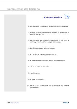 Compuestos del Carbono
362 FÍSICA Y QUÍMICA
Autoevaluación
1. Los polímeros formados por un sólo monómero se llaman:
2. Cuando los sustituyentes de un polímero se distribuyen al
azar, se dice que es:
3. Las siliconas son polímeros inorgánicos en los que la
cadena principal está formada por átomos de...
4. Los detergentes son sales de ácidos...
5. El Carbón con mayor poder calorífico es:
6. El combustible fósil con menor impacto medioambiental es:
7. No es un polímero natural el...
8. Los lípidos no …
9. El Kevlar es un tipo de…
10. La estructura primaria de una proteína es una cadena
formada por:
 