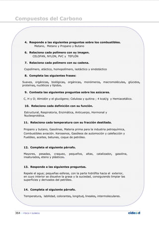 Compuestos del Carbono
364 FÍSICA Y QUÍMICA
4. Responde a las siguientes preguntas sobre los combustibles.
Metano, Metano y Propano y Butano
6. Relaciona cada polímero con su imagen.
CELOFAN, NYLON, PVC y TEFLÓN
7. Relaciona cada polímero con su cadena.
Copolímero, atáctico, homopolímero, isotáctico y sindotáctico
8. Completa las siguientes frases:
Suaves, orgánicas, biológicas, orgánicas, monómeros, macromoléculas, glúcidos,
proteínas, nucléicos y lípidos.
9. Contesta las siguientes preguntas sobre los azúcares.
C, H y O; Almidón y el glucógeno; Celulosa y quitina ; 4 kcal/g y Hemiacetálico.
10. Relaciona cada definición con su función.
Estructural, Respiratoria, Enzimática, Anticuerpo, Hormonal y
Nucleoprotéica.
11. Relaciona cada temperatura con su fracción destilada.
Propano y butano, Gasolinas, Materia prima para la industria petroquímica,
Combustibles aviación. Kerosenos, Gasóleos de automoción y calefacción y
Fuelóleo, aceites, betunes, coque de petróleo.
12. Completa el siguiente párrafo.
Mayores, pesadas, craqueo, pequeños, altas, catalizador, gasolina,
insaturados, eteno y plásticos.
13. Responde a las siguientes preguntas.
Repele el agua; pequeñas esferas, con la parte hidrófila hacia el exterior,
en cuyo interior se disuelve la grasa y la suciedad, consiguiendo limpiar las
superficies y derivados del petróleo.
14. Completa el siguiente párrafo.
Temperatura, labilidad, colorantes, longitud, lineales, intermoleculares.
 
