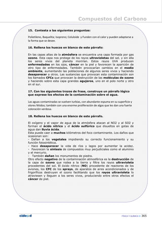 Compuestos del Carbono
FÍSICA Y QUÍMICA 365
15. Contesta a las siguientes preguntas:
Polietileno, Baquelita; Isopreno; Celuloide y Funden con el calor y pueden adaptarse a
la forma que se desee.
16. Rellena los huecos en blanco de este párrafo:
En las capas altas de la atmósfera se encuentra una capa formada por gas
ozono. Esta capa nos protege de los rayos ultravioletas del sol. y sin ella
los seres vivos del planeta morirían. Estos rayos UVA producen
enfermedades en los ojos, cáncer en la piel y favorecen la aparición de
otro tipo de enfermedades. También provocarían cambios en el medio
ambiente, aumentando las poblaciones de algunos seres vivos y haciendo
desaparecer a otros. Las sustancias que provocan esta contaminación son
los llamados CFCs que provocan la destrucción de las moléculas de ozono
y haciendo sobre esta capa grandes agujeros, uno en el polo norte y otro
en el sur.
17. Con los siguientes trozos de frase, construye un párrafo lógico
que exprese los efectos de la contaminación sobre el agua.
Las aguas contaminadas se vuelven turbias, con abundante espuma en su superficie y
olores fétidos; también con una enorme proliferación de algas que les dan una fuerte
coloración verdosa.
18. Rellena los huecos en blanco de este párrafo.
El oxígeno y el vapor de agua de la atmósfera atacan al NO2 y al SO2 y
forman el ácido nítrico y el ácido sulfúrico que disueltos en gotas de
agua dan lluvia ácida.
Esta puede caer a muchos kilómetros del foco contaminante. Los daños que
ocasionan son:
- Dañan a los vegetales impidiendo su correcto funcionamiento y su
función fotosintética.
- Hace desaparecer la vida de ríos y lagos por aumentar la acidez.
- Favorecen la síntesis de compuestos muy perjudiciales como el aluminio
y el mercurio.
- También dañan los monumentos de piedra.
Otro efecto negativo de la contaminación atmosférica es la destrucción de
la capa de ozono que rodea a la tierra y filtra los rayos ultravioleta
procedentes del sol. El óxido nítrico (NO) procedente de reactores de los
aviones, los CFC de los sprays, de aparatos de aires acondicionados y de
frigoríficos destruyen el ozono facilitando que los rayos ultravioleta lo
atraviesen y lleguen a los seres vivos, produciendo entre otros efectos el
cáncer de piel.
 