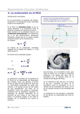 Movimiento Circular Uniforme
36 FÍSICA Y QUÍMICA
4. La aceleración en el MCU
Aceleración centrípeta
En un movimiento; la variación del módulo,
la dirección o el sentido del vector velocidad,
produce una aceleración.
En el MCU, la velocidad lineal, al ser un
vector tangente a la trayectoria varía su
dirección y sentido a lo largo de la misma.
Estos cambios en la velocidad inducen una
aceleración perpendicular a la trayectoria,
an, a la que denominamos aceleración
centrípeta, puesto que es un vector dirigido
siempre al centro de la circunferencia.
Su módulo:
El módulo de la aceleración centrípeta
depende de la rapidez del objeto, v, y del
radio de giro R.
En función de la velocidad angular:
Si
y
Entonces:
La aceleración centrípeta de la superficie de
la Tierra es la responsable de fenómenos
bien visibles, como, por ejemplo, el hecho
de que el agua de los lavabos se vacíe con
un movimiento combinado de caída más
rotación, o el sentido de giro de las masas
de aire atmosféricas. Así pues, en el
hemisferio norte, los vientos o corrientes
oceánicas que se desplazan siguiendo un
meridiano se desvían acelerando en la
dirección de giro (este) si van hacia los
polos o al contrario (oeste) si van hacia el
ecuador. En el hemisferio sur ocurre lo
contrario.
Una borrasca, en el hemisferio norte, gira
hacia el centro de la misma en dirección
contraria a las agujas del reloj; (en el
hemisferio sur, la rotación sería en el
sentido de las agujas del reloj).
En un anticiclón el giro del aire es inverso
al de una borrasca, es decir, en el
hemisferio norte la circulación es en el
sentido de las manecillas del reloj y en el
sur en sentido contrario a las manecillas del
reloj.
La existencia de una borrasca o anticiclón
en las Azores, es responsable del clima en
España.
 