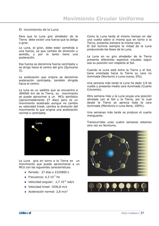 Movimiento Circular Uniforme
FÍSICA Y QUÍMICA 37
El movimiento de la Luna
Para que la Luna gire alrededor de la
Tierra debe existir una fuerza que la obliga
a girar.
La Luna, al girar, debe estar sometida a
una fuerza, ya que cambia de dirección y
sentido, y por lo tanto tiene una
aceleración.
Esa fuerza se denomina fuerza centrípeta y
se dirige hacia el centro del giro (Quincena
3).
La aceleración que origina se denomina
aceleración centrípeta, también dirigida
hacia el centro.
La luna es un satélite que se encuentra a
384000 km de la Tierra, su movimiento
se puede aproximar a un MCU periódico
(aproximadamente 27 días) pero es un
movimiento acelerado aunque no cambie
su velocidad lineal, cambia la dirección del
movimiento lo que origina una aceleración
normal o centrípeta.
La Luna gira en torno a la Tierra en un
movimiento que puede aproximarse a un
MCU con las siguientes características:
Periodo: 27 días o 2332800 s
Frecuencia: 4,3 10-7
Hz
Velocidad angular: 2,7 10-6
rad/s
Velocidad lineal: 1036,8 m/s
Aceleración normal: 2,8 m/s2
Como la Luna tarda el mismo tiempo en dar
una vuelta sobre sí misma que en torno a la
Tierra, presenta siempre la misma cara.
El Sol ilumina siempre la mitad de la Luna
produciendo las fases de la Luna.
La Luna en su giro alrededor de la Tierra
presenta diferentes aspectos visuales según
sea su posición con respecto al Sol.
Cuando la Luna está entre la Tierra y el Sol,
tiene orientada hacia la Tierra su cara no
iluminada (Novilunio o Luna nueva, 0%).
Una semana más tarde la Luna ha dado 1/4 de
vuelta y presenta media cara iluminada (Cuarto
Creciente).
Otra semana más y la Luna ocupa una posición
alineada con el Sol y la Tierra, por lo cual
desde la Tierra se aprecia toda la cara
iluminada (Plenilunio o Luna llena, 100%).
Una semanas más tarde se produce el cuarto
menguante.
Transcurridas unas cuatro semanas estamos
otra vez en Novilunio.
 