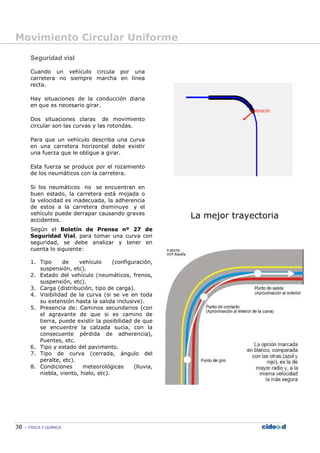 Movimiento Circular Uniforme
38 FÍSICA Y QUÍMICA
Seguridad vial
Cuando un vehículo circula por una
carretera no siempre marcha en línea
recta.
Hay situaciones de la conducción diaria
en que es necesario girar.
Dos situaciones claras de movimiento
circular son las curvas y las rotondas.
Para que un vehículo describa una curva
en una carretera horizontal debe existir
una fuerza que le obligue a girar.
Esta fuerza se produce por el rozamiento
de los neumáticos con la carretera.
Si los neumáticos no se encuentran en
buen estado, la carretera está mojada o
la velocidad es inadecuada, la adherencia
de estos a la carretera disminuye y el
vehículo puede derrapar causando graves
accidentes.
La mejor trayectoria
Según el Boletín de Prensa nº 27 de
Seguridad Vial, para tomar una curva con
seguridad, se debe analizar y tener en
cuenta lo siguiente:
1. Tipo de vehículo (configuración,
suspensión, etc).
2. Estado del vehículo (neumáticos, frenos,
suspensión, etc).
3. Carga (distribución, tipo de carga).
4. Visibilidad de la curva (si se ve en toda
su extensión hasta la salida inclusive).
5. Presencia de: Caminos secundarios (con
el agravante de que si es camino de
tierra, puede existir la posibilidad de que
se encuentre la calzada sucia, con la
consecuente pérdida de adherencia),
Puentes, etc.
6. Tipo y estado del pavimento.
7. Tipo de curva (cerrada, ángulo del
peralte, etc).
8. Condiciones meteorológicas (lluvia,
niebla, viento, hielo, etc).
 