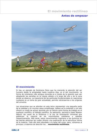 Antes de empezar
El movimiento
Si hay un ejemplo de fenómeno físico que ha merecido la atención del ser
humano desde la antigüedad hasta nuestros días, es el del movimiento. La
forma de orientarse más antigua conocida es a través de la posición que van
adoptando las estrellas en la cúpula celeste a lo largo del año y de la zona
donde se observa. La trayectoria de las partículas fundamentales en reacciones
nucleares es un tema de gran actualidad, permite retrotraernos a los orígenes
del universo.
Las situaciones que se abordan en este tema representan una pequeña parte
de la realidad y en muchos casos simplificada, Galileo así lo entendió y con ello
ofreció un modo de actuar asumido por la Ciencia como forma de trabajo en el
quehacer científico, el método científico. Su aplicación permitió a Isaac Newton
deducir las Leyes de la Dinámica y la Ley de Gravitación Universal que
gobiernan la mayoría de los movimientos cotidianos y celestes
respectivamente. Más tarde, estos conocimientos inspiraron a los químicos en
las teorías atómicas las cuales ofrecen una explicación de la estructura íntima
de la materia. Todo ello será abordado a lo largo del curso, pero, volvamos al
principio y tratemos de describir los … movimiento rectilíneos.
FÍSICA Y QUÍMICA 3
El movimiento rectilíneo
 
