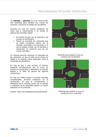 Movimiento Circular Uniforme
FÍSICA Y QUÍMICA 39
La rotonda o glorieta es una construcción
vial diseñada para facilitar los cruces de
caminos y aminorar el peligro de accidentes.
Consiste en una vía circular alrededor de
otras vías a interconectar y en donde se
aplican dos sencillas reglas:
• El sentido de giro por la rotonda o vía
circular es antihorario.
• Tienen la prioridad los vehículos que
ya están circulando dentro de la
rotonda, (prioridad a la izquierda si la
norma obliga circular por la derecha y
viceversa), al contrario que en los
cruces normales.
La rotonda permite controlar la velocidad de
los vehículos, ya que el radio de la misma te
obliga a no superar cierta velocidad, evita la
necesidad de semáforos.
En vías de dos o más carriles, el sistema
presenta complicaciones por el cruce de
coches al incorporarse o abandonar la rotonda
debido a la falta de pericia de algunos
conductores.
En vías con tráfico denso o muchas rotondas
concatenadas, provoca cansancio en la
conducción, ya que la incorporación y
abandono de la rotonda, junto con el cambio
y vigilancia de la velocidad supone un estrés
adicional en el conductor.
Fuente: http://es.wikipedia.org/wiki/Rotonda
Rotonda para países en que se
conduce por la derecha
Rotonda para países en que se
conduce por la izquierda
 
