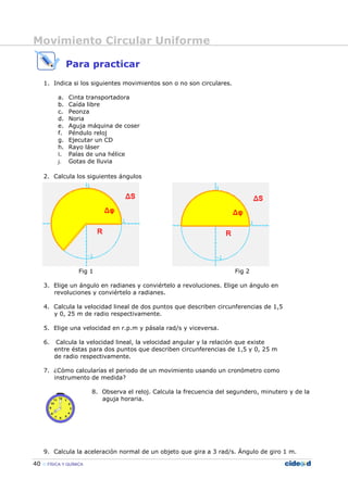 Movimiento Circular Uniforme
40 FÍSICA Y QUÍMICA
Para practicar
1. Indica si los siguientes movimientos son o no son circulares.
a. Cinta transportadora
b. Caída libre
c. Peonza
d. Noria
e. Aguja máquina de coser
f. Péndulo reloj
g. Ejecutar un CD
h. Rayo láser
i. Palas de una hélice
j. Gotas de lluvia
2. Calcula los siguientes ángulos
Fig 1 Fig 2
3. Elige un ángulo en radianes y conviértelo a revoluciones. Elige un ángulo en
revoluciones y conviértelo a radianes.
4. Calcula la velocidad lineal de dos puntos que describen circunferencias de 1,5
y 0, 25 m de radio respectivamente.
5. Elige una velocidad en r.p.m y pásala rad/s y viceversa.
6. Calcula la velocidad lineal, la velocidad angular y la relación que existe
entre éstas para dos puntos que describen circunferencias de 1,5 y 0, 25 m
de radio respectivamente.
7. ¿Cómo calcularías el periodo de un movimiento usando un cronómetro como
instrumento de medida?
8. Observa el reloj. Calcula la frecuencia del segundero, minutero y de la
aguja horaria.
9. Calcula la aceleración normal de un objeto que gira a 3 rad/s. Ángulo de giro 1 m.
 