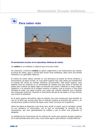 Movimiento Circular Uniforme
FÍSICA Y QUÍMICA 41
Para saber más
El movimiento circular en la naturaleza: Molinos de viento.
Un molino es un artefacto o máquina que sirve para moler.
Por extensión, el término molino se aplica vulgarmente a los mecanismos que utilizan
la fuerza de viento, agua o animal para mover otros artefactos, tales como una bomba
hidráulica o un generador eléctrico.
El molino de viento clásico consiste en una estructura de piedra de forma cilíndrica o
troncocónica, de base circular, en cuya parte superior hay unas aspas que transforman
la energía del viento en energía mecánica (movimiento). Esta parte superior (que
además sirve de cubierta) es un entramado de madera que gira sobre el tambor de
piedra para orientar las aspas según la dirección del viento, mediante un largo madero
(gobierno; a la derecha de la imagen) exterior al edificio, que se amarra a unos hitos
anclados al suelo. Las aspas mueven una rueda casi vertical (catalina) que, mediante
otro engranaje (linterna), trasmite el movimiento del eje de las aspas a un eje vertical,
que mueve la volandera.
En la parte superior del edificio, bajo la cubierta, hay unos ventanucos (que también se
ven en la foto) que servían para que el molinero supiera la dirección del viento y, en
consecuencia, pudiera orientar las aspas como mejor convenía con el gobierno.
Sobre las aspas se disponían unas lonas para recibir el viento, que se retiraban cuando
no era necesario el movimiento, con lo que se aumentaba la duración de los
mecanismos, que eran generalmente de madera y por lo tanto muy propensos al
desgaste.
La utilidad de los mecanismos de los molinos de viento para generar energía mecánica
se ha aprovechado para otros usos, como sacar agua o para producir energía eléctrica.
 