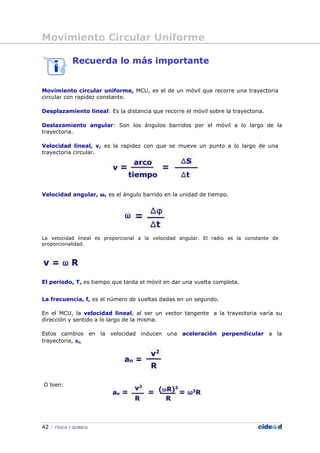 Movimiento Circular Uniforme
42 FÍSICA Y QUÍMICA
Recuerda lo más importante
Movimiento circular uniforme, MCU, es el de un móvil que recorre una trayectoria
circular con rapidez constante.
Desplazamiento lineal: Es la distancia que recorre el móvil sobre la trayectoria.
Deslazamiento angular: Son los ángulos barridos por el móvil a lo largo de la
trayectoria.
Velocidad lineal, v, es la rapidez con que se mueve un punto a lo largo de una
trayectoria circular.
Velocidad angular, ω, es el ángulo barrido en la unidad de tiempo.
La velocidad lineal es proporcional a la velocidad angular. El radio es la constante de
proporcionalidad.
El periodo, T, es tiempo que tarda el móvil en dar una vuelta completa.
La frecuencia, f, es el número de vueltas dadas en un segundo.
En el MCU, la velocidad lineal, al ser un vector tangente a la trayectoria varía su
dirección y sentido a lo largo de la misma.
Estos cambios en la velocidad inducen una aceleración perpendicular a la
trayectoria, an.
O bien:
 