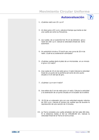 Movimiento Circular Uniforme
FÍSICA Y QUÍMICA 43
Autoevaluación
1. ¿Cuántos rad/s son 25 r.p.m?
2. Un disco gira a 45 r.p.m, calcula el tiempo que tarda en dar
una vuelta asi como su frecuencia.
3. Las ruedas de un automóvil de 70 cm de diámetro gira a
razón de 100 r.p.m. Calcula la velocidad (lineal) de dicho
automóvil.
4. Un automóvil circula a 72 km/h por una curva de 20 m de
radio. ¿Cuál es su aceleración centrípeta?
5. ¿Cuántas vueltas dará el plato de un microondas en un minuto
si gira a 3,5 rad/s?
6. Una rueda de 10 cm de radio gira a 3 rad/s Calcula la velocidad
lineal de un punto de la periferia asI como de otro punto
situado a 5 cm del eje de giro.
7. ¿Cuántas r.p.m son 4 rad/s?
8. Una esfera de 5 cm de radio gira a 4 rad/s. Calcula la velocidad
y la aceleración de un punto situado en el ecuador de la esfera
9. El CD de un ordenador gira con una velocidad angular máxima
de 539 r.p.m. Calcula el número de vueltas que da durante la
reproducción de una canción de 4 minutos.
10. La Tierra completa una vuelta alrededor del Sol cada 365 días.
Si la distancia media al Sol es 149.600.00 km. Calcula la
velocidad lineal de la Tierra en torno al Sol.
 