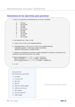 Movimiento Circular Uniforme
44 FÍSICA Y QUÍMICA
Soluciones de los ejercicios para practicar
1. Indica si los siguientes movimientos son o no son circulares.
a. Circular
b. No circular
c. Circular
d. Circular
e. No circular
f. Circular
g. Circular
h. No circular
i. Circular
j. No circular
2. Los ángulos son 4 rad y π rad.
4. 1,50—πp m/s y 0,25—p m/s respectivamente.
6. Velocidad lineal: 1,50—πp m/s y 0,25—p m/s respectivamente.
Velocidad angular: π rad/s para cada movimiento.
Relación entre ambas: el radio de giro.
7. Pondria el cronómetro en marcha cuando empezara a moverse y lo pararia en el
instante en que termina de dar una vuelta.
8. Para el segundero: f = 1 /T = 1 / 60 = 0,017 Hz.
Para el minutero: f = 1 /T = 1 /3600 = 0,0003 Hz
Para la aguja horaria: f = 1 /T = 1 /43200 = 0,00002 Hz
9. 9 m/s2
No olvides enviar las actividades al tutor
Soluciones
AUTOEVALUACIÓN
1. 2.6 rad/s
2. 1,3 s y 0,7 Hz
3. 36,4 m/s
4. 20 m/s2
5. 210 rad y 33,42 vueltas
6. 0,30 m/s y 0,15 m/s
7. 38,2 vueltas
8. 0,2 m/s y 0,8 m/s2
9. 2156 vueltas
 