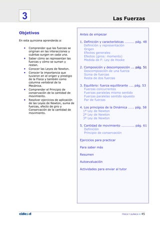 FÍSICA Y QUÍMICA 45
Antes de empezar
1. Definición y características ………… pág. 48
Definición y representación
Origen
Efectos generales
Efectos (giros: momento)
Medida de F: Ley de Hooke
2. Composición y descomposición …. pág. 51
Descomposición de una fuerza
Suma de fuerzas
Resta de dos fuerzas
3. Equilibrio: fuerza equilibrante ….. pág. 53
Fuerzas concurrentes
Fuerzas paralelas mismo sentido
Fuerzas paralelas sentido opuesto
Par de fuerzas
4. Los principios de la Dinámica ……. pág. 58
1ª Ley de Newton
2ª Ley de Newton
3ª Ley de Newton
5. Cantidad de movimiento ……………. pág. 61
Definición
Principio de conservación
Ejercicios para practicar
Para saber más
Resumen
Autoevaluación
Actividades para enviar al tutor
Objetivos
En esta quincena aprenderás a:
• Comprender que las fuerzas se
originan en las interacciones y
cuántas surgen en cada una.
• Saber cómo se representan las
fuerzas y cómo se suman y
restan.
• Conocer las Leyes de Newton.
• Conocer la importancia que
tuvieron en el origen y prestigio
de la Física y también como
columna vertebral de la
Mecánica.
• Comprender el Principio de
conservación de la cantidad de
movimiento.
• Resolver ejercicios de aplicación
de las Leyes de Newton, suma de
fuerzas, efecto de giro y
Conservación de la cantidad de
movimiento.
Las Fuerzas3
 