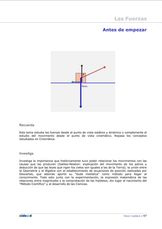 FÍSICA Y QUÍMICA 47
Antes de empezar
Recuerda
Este tema estudia las fuerzas desde el punto de vista estático y dinámico y complementa el
estudio del movimiento desde el punto de vista cinemático. Repasa los conceptos
estudiados en Cinemática.
Investiga
Investiga la importancia que históricamente tuvo poder relacionar los movimientos con las
causas que las producen (Galileo-Newton: explicación del movimiento de los astros y
deducción de que las leyes que rigen los cielos son iguales a las de la Tierra); la unión entre
la Geometría y el Álgebra con el establecimiento de ecuaciones de posición realizadas por
Descartes, que además aportó su "duda metódica" como método para llegar al
conocimiento. Todo esto junto con la experimentación, la expresión matemática de las
relaciones entre magnitudes y la comprobación de las hipótesis, dio lugar al nacimiento del
"Método Científico" y al desarrollo de las Ciencias.
Las Fuerzas
 