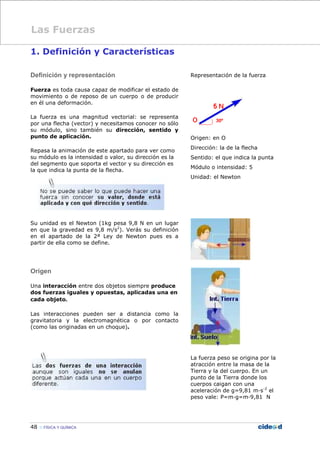 48 FÍSICA Y QUÍMICA
1. Definición y Características
Definición y representación
Fuerza es toda causa capaz de modificar el estado de
movimiento o de reposo de un cuerpo o de producir
en él una deformación.
La fuerza es una magnitud vectorial: se representa
por una flecha (vector) y necesitamos conocer no sólo
su módulo, sino también su dirección, sentido y
punto de aplicación.
Repasa la animación de este apartado para ver como
su módulo es la intensidad o valor, su dirección es la
del segmento que soporta el vector y su dirección es
la que indica la punta de la flecha.
Su unidad es el Newton (1kg pesa 9,8 N en un lugar
en que la gravedad es 9,8 m/s2
). Verás su definición
en el apartado de la 2ª Ley de Newton pues es a
partir de ella como se define.
Origen
Una interacción entre dos objetos siempre produce
dos fuerzas iguales y opuestas, aplicadas una en
cada objeto.
Las interacciones pueden ser a distancia como la
gravitatoria y la electromagnética o por contacto
(como las originadas en un choque).
Representación de la fuerza
Origen: en O
Dirección: la de la flecha
Sentido: el que indica la punta
Módulo o intensidad: 5
Unidad: el Newton
La fuerza peso se origina por la
atracción entre la masa de la
Tierra y la del cuerpo. En un
punto de la Tierra donde los
cuerpos caigan con una
aceleración de g=9,81 m—s-2
el
peso vale: P=m—g=m—9,81 N
Las Fuerzas
 