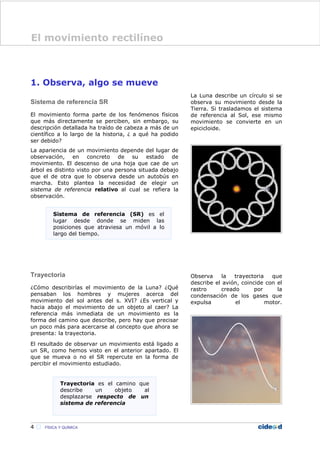1. Observa, algo se mueve
Sistema de referencia SR
El movimiento forma parte de los fenómenos físicos
que más directamente se perciben, sin embargo, su
descripción detallada ha traído de cabeza a más de un
científico a lo largo de la historia, ¿ a qué ha podido
ser debido?
La apariencia de un movimiento depende del lugar de
observación, en concreto de su estado de
movimiento. El descenso de una hoja que cae de un
árbol es distinto visto por una persona situada debajo
que el de otra que lo observa desde un autobús en
marcha. Esto plantea la necesidad de elegir un
sistema de referencia relativo al cual se refiera la
observación.
Trayectoria
¿Cómo describirías el movimiento de la Luna? ¿Qué
pensaban los hombres y mujeres acerca del
movimiento del sol antes del s. XVI? ¿Es vertical y
hacia abajo el movimiento de un objeto al caer? La
referencia más inmediata de un movimiento es la
forma del camino que describe, pero hay que precisar
un poco más para acercarse al concepto que ahora se
presenta: la trayectoria.
El resultado de observar un movimiento está ligado a
un SR, como hemos visto en el anterior apartado. El
que se mueva o no el SR repercute en la forma de
percibir el movimiento estudiado.
La Luna describe un círculo si se
observa su movimiento desde la
Tierra. Si trasladamos el sistema
de referencia al Sol, ese mismo
movimiento se convierte en un
epicicloide.
Observa la trayectoria que
describe el avión, coincide con el
rastro creado por la
condensación de los gases que
expulsa el motor.
4  FÍSICA Y QUÍMICA
Sistema de referencia (SR) es el
lugar desde donde se miden las
posiciones que atraviesa un móvil a lo
largo del tiempo.
Trayectoria es el camino que
describe un objeto al
desplazarse respecto de un
sistema de referencia
El movimiento rectilíneo
 