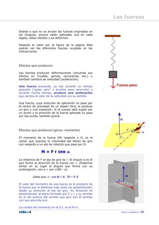 FÍSICA Y QUÍMICA 49
Debido a que no se anulan las fuerzas originadas en
los choques, porque están aplicadas una en cada
objeto, éstos rebotan o se deforman.
Pasando el ratón por la figura de la página Web
podrás ver las diferentes fuerzas surgidas en las
interacciones.
Efectos que producen
Las fuerzas producen deformaciones (recuerda sus
efectos en muelles, gomas, carrocerías, etc.) y
también cambios de velocidad (aceleración).
Una fuerza actuando, ya sea durante un tiempo
pequeño ("golpe seco" o durante poco recorrido) o
durante mucho tiempo, produce una aceleración
que cambia el valor de la velocidad y/o su sentido.
Una fuerza, cuya dirección de aplicación no pasa por
el centro de gravedad de un objeto libre, le produce
un giro y una traslación. Si el cuerpo está sujeto por
un punto y la dirección de la fuerza aplicada no pasa
por ese punto, también girará.
Efectos que producen (giros: momento)
El momento de la fuerza (M) respecto a O, es el
vector que expresa la intensidad del efecto de giro
con respecto a un eje de rotación que pase por O.
La distancia de F al eje de giro es r. El ángulo a es el
que forma la dirección de la fuerza con r. (Podemos
tomar en su lugar el ángulo que forma con su
prolongación, sen a = sen (180 - a).
Dado que: r · sen α = d; M = F·d
El valor del momento de una fuerza es el producto de
la fuerza por la distancia más corta (la perpendicular)
desde su dirección al eje de giro. Su dirección es
perpendicular al plano formado por F y r y su sentido
es el del avance del tornillo que gire con el sentido
con que atornilla la F.
La unidad del momento en el S.I. es el N—m.
Las fuerzas
 