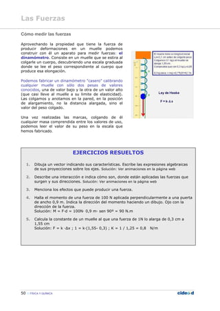 50 FÍSICA Y QUÍMICA
Cómo medir las fuerzas
Aprovechando la propiedad que tiene la fuerza de
producir deformaciones en un muelle podemos
construir con él un aparato para medir fuerzas: el
dinamómetro. Consiste en un muelle que se estira al
colgarle un cuerpo, descubriendo una escala graduada
donde se lee el peso correspondiente al cuerpo que
produce esa elongación.
Podemos fabricar un dinamómetro "casero" calibrando
cualquier muelle con sólo dos pesas de valores
conocidos, una de valor bajo y la otra de un valor alto
(que casi lleve al muelle a su limite de elasticidad).
Las colgamos y anotamos en la pared, en la posición
de alargamiento, no la distancia alargada, sino el
valor del peso colgado.
Una vez realizadas las marcas, colgando de él
cualquier masa comprendida entre los valores de uso,
podemos leer el valor de su peso en la escala que
hemos fabricado.
EJERCICIOS RESUELTOS
1. Dibuja un vector indicando sus características. Escribe las expresiones algebraicas
de sus proyecciones sobre los ejes. Solución: Ver animaciones en la página web
2. Describe una interacción e indica cómo son, donde están aplicadas las fuerzas que
surgen y sus direcciones. Solución: Ver animaciones en la página web
3. Menciona los efectos que puede producir una fuerza.
4. Halla el momento de una fuerza de 100 N aplicada perpendicularmente a una puerta
de ancho 0,9 m. Indica la dirección del momento haciendo un dibujo. Ojo con la
dirección de la fuerza.
Solución: M = F—d = 100N— 0,9 m— sen 90º = 90 N.m
5. Calcula la constante de un muelle al que una fuerza de 1N lo alarga de 0,3 cm a
1,55 cm
Solución: F = k —∆x ; 1 = k—(1,55- 0,3) ; K = 1 / 1,25 = 0,8 N/m
Las Fuerzas
 