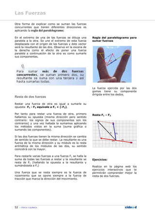 52 FÍSICA Y QUÍMICA
Otra forma de explicar como se suman las fuerzas
concurrentes que tienen diferentes direcciones es
aplicando la regla del paralelogramo:
En el extremo de una de las fuerzas se dibuja una
paralela a la otra. Se une el extremo de esta fuerza
desplazada con el origen de las fuerzas y éste vector
será la resultante de las dos. Observa en la escena de
la derecha como el efecto de poner una fuerza
paralela a continuación de la otra es como sumarle
sus componentes.
Resta de dos fuerzas
Restar una fuerza de otra es igual a sumarle su
opuesta: F1 - F2 equivale a F1 + (-F2).
Por tanto para restar una fuerza de otra, primero
hallamos su opuesta (misma dirección pero sentido
contrario: los signos de sus componentes son los
contrarios) y una vez hallada la sumamos aplicando
los métodos vistos en la suma (suma gráfica o
sumando las componentes).
Si las dos fuerzas tienen la misma dirección se cambia
de sentido la que se debe restar. La resultante es una
fuerza de la misma dirección y su módulo es la resta
aritmética de los módulos de las dos, su sentido
coincidirá con la mayor.
Para restarle varias fuerzas a una fuerza F1 se halla la
suma de todas las fuerzas a restar y la resultante se
resta de F1 (hallando la opuesta a la resultante y
sumándosela a F1)
Una fuerza que se resta siempre es la fuerza de
rozamiento que se opone siempre a la fuerza de
tracción que marca la dirección del movimiento.
Regla del paralelogramo para
sumar fuerzas
La fuerza ejercida por las dos
gomas tiene su componente
dirigida entre los dedos.
Resta F1 – F2
Ejercicios:
Realiza en la página web los
ejercicios interactivos que te
permitirán comprender mejor la
resta de dos fuerzas.
Las Fuerzas
 